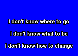 I don't know where to go

I don't know what to be

I don't know how to change