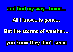and find my way...home...
All I know...is gone...
But the storms of weather...

you know they don't seem