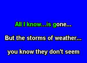 All I know...is gone...

But the storms of weather...

you know they don't seem