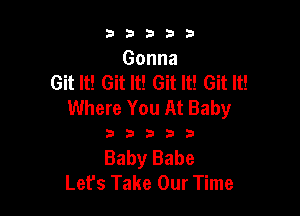 33333

Gonna
Git It! Git It! Git It! Git It!
Where You At Baby

33333

Baby Babe
Let's Take Our Time