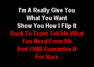 I'm A Really Give You
What You Want
Show You How I Flip It
Back To Front Tell Me What

You Need From Me
And I Will Guarantee It
For Sure