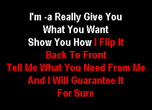 I'm -a Really Give You
What You Want
Show You How I Flip It
Back To Front

Tell Me What You Need From Me
And I Will Guarantee It
For Sure