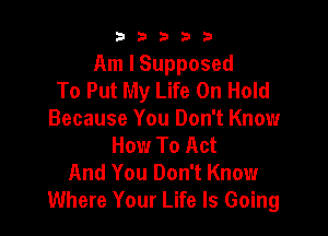 b33321

Am I Supposed
To Put My Life On Hold

Because You Don't Know
How To Act
And You Don't Know
Where Your Life Is Going