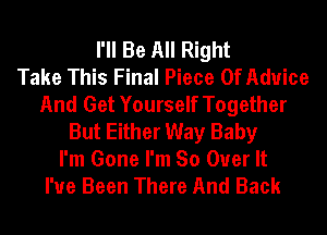 I'll Be All Right
Take This Final Piece Of Advice
And Get Yourself Together
But Either Way Baby

I'm Gone I'm So Over It
I've Been There And Back