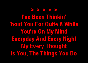 33333

I've Been Thinkin'
'bout You For Quite A While
You're On My Mind
Everyday And Every Night
My Every Thought
Is You, The Things You Do