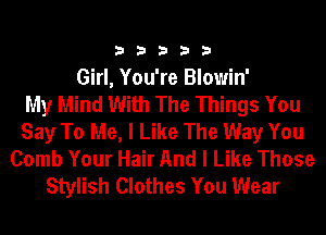 33333

Girl, You're Blowin'

My Mind With The Things You
Say To Me, I Like The Way You
Comb Your Hair And I Like Those
Stylish Clothes You Wear