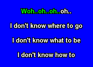 Woh..oh..oh..oh..

I don't know where to go

I don't know what to be

I don't know how to