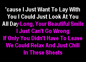 'cause I Just Want To Lay With
You I Could Just Look At You
All Day Long, Your Beautiful Smile
I Just Can't Go Wrong
If Only You Didn't Have To Leave
We Could Relax And Just Chill
In These Sheets