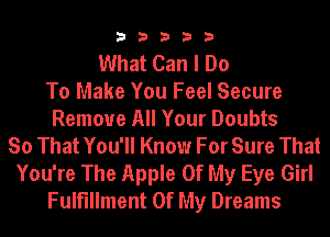 33333

What Can I Do
To Make You Feel Secure
Remove All Your Doubts
So That You'll Know For Sure That
You're The Apple Of My Eye Girl
Fulfillment Of My Dreams