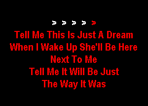 333332!

Tell Me This Is Just A Dream
When lWake Up She'll Be Here

Next To Me
Tell Me It Will Be Just
The Way It Was