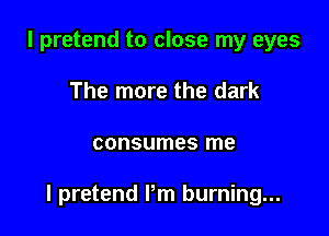 l pretend to close my eyes
The more the dark

consumes me

I pretend Pm burning...