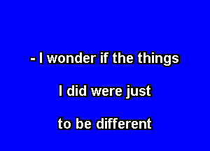 - I wonder if the things

I did were just

to be different