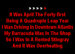33333

It Was April The Forty-flrst
Being A Quadruple Leap Year
I Was Driuing In Downtown Atlantis
My Barracuda Was In The Shop
So I Was In A Rented Stingray
And It Was Overheating
