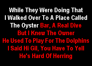 While They Were Doing That
I Walked Ouer To A Place Called
The Oyster Bar, A Real Diue
But I Knew The Owner
He Used To Play For The Dolphins
I Said Hi Gil, You Have To Yell
He's Hard 0f Herring