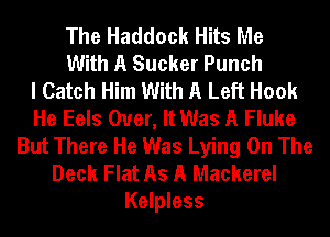 The Haddock Hits Me
With A Sucker Punch
I Catch Him With A Left Hook
He Eels Over, It Was A Fluke
But There He Was Lying On The
Deck Flat As A Mackerel
Kelpless