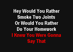 Hey Would You Rather
Smoke Two Joints
0r Would You Rather

Do Your Homework