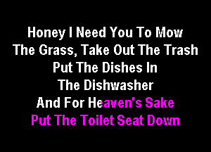 Honey I Need You To Mow
The Grass, Take Out The Trash
Put The Dishes In
The Dishwasher
And For Heaven's Sake
Put The Toilet Seat Down