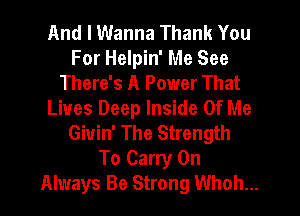 And I Wanna Thank You
For Helpin' Me See
There's A Power That
Lives Deep Inside Of Me
Giuin' The Strength
To Carry On
Always Be Strong Whoh...