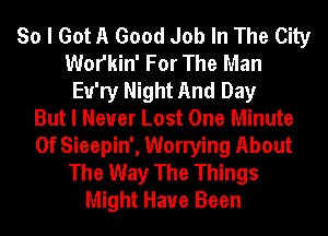 So I Got A Good Job In The City
Wofkin' For The Man
Eu'ry Night And Day
But I Never Lost One Minute
0f Sieepin', Worrying About
The Way The Things
Might Have Been