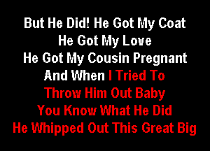 But He Did! He Got My Coat
He Got My Love
He Got My Cousin Pregnant
And When I Tried To
Throw Him Out Baby
You Know What He Did
He Whipped Out This Great Big