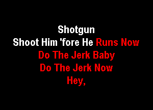 Shotgun
Shoot Him 'fore He Runs Now
Do The Jerk Baby

Do The Jerk Now
Hey,