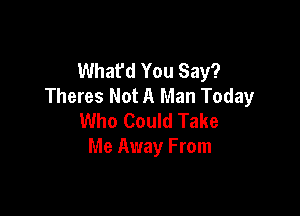 Whafd You Say?
Theres Not A Man Today

Who Could Take
Me Away From