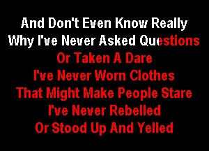 And Don't Even Know Really
Why I've Never Asked Questions
0r Taken A Dare
I've Never Worn Clothes
That Might Make People Stare
I've Never Rebelled
0r Stood Up And Yelled