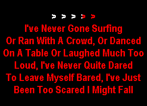 33333

I've Never Gone Surfing
0r Ran With A Crowd, 0r Danced
On A Table 0r Laughed Much Too
Loud, I've Never Quite Dared
To Leave Myself Bared, I'ue Just
Been Too Scared I Might Fall