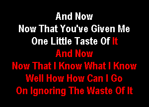 And Now
Now That You'ue Given Me
One Little Taste Of It
And Now
Now That I Know What I Know
Well How How Can I Go
On Ignoring The Waste Of It