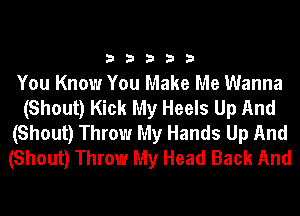 33333

You Know You Make Me Wanna
(Shout) Kick My Heels Up And
(Shout) Throw My Hands Up And
(Shout) Throw My Head Back And