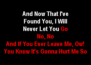 And Now That I've
Found You, I Will
Never Let You Go

No, No
And If You Ever Leave Me, 0w!
You Know It's Gonna Hurt Me So