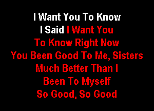 I Want You To Know
I Said I Want You
To Know Right Now

You Been Good To Me, Sisters
Much Better Than I
Been To Myself
So Good, 80 Good