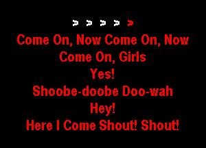 b33321

Come On, Now Come On, Now
Come On, Girls
Yes!

Shoobe-doobe Doo-wah
Hey!
Here I Come Shout! Shout!