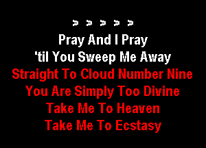 33333

Pray And I Pray
'til You Sweep Me Away
Straight To Cloud Number Nine
You Are Simply Too Divine
Take Me To Heaven
Take Me To Ecstasy