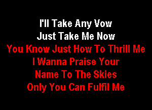 I'll Take Any Vow
Just Take Me Now
You Know Just How To Thrill Me

lWanna Praise Your
Name To The Skies
Only You Can Fulfil Me