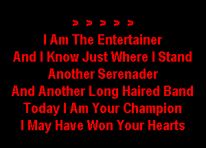33333

I Am The Entertainer
And I Know Just Where I Stand
Another Serenader
And Another Long Haired Band
Today I Am Your Champion
I May Have Won Your Hearts