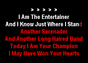 33333

I Am The Entertainer
And I Know Just Where I Stand
Another Serenader
And Another Long Haired Band
Today I Am Your Champion
I May Have Won Your Hearts