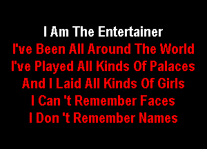 I Am The Entertainer
I've Been All Around The World
I'ue Played All Kinds Of Palaces
And I Laid All Kinds Of Girls
I Can 't Remember Faces
I Don 't Remember Names