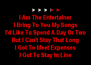 33333

I Am The Entertainer
I Bring To You My Songs
I'd Like To Spend A Day 0r Two
But I Can't Stay That Long

I Got To Meet Expenses
I Got To Stay In Line