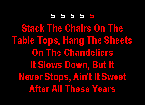 33333

Stack The Chairs On The
Table Tops, Hang The Sheets
On The Chandeliers
It Slows Down, But It

Never Stops, Ain't It Sweet
After All These Years