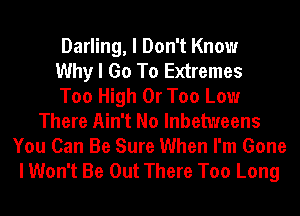 Darling, I Don't Know
Why I Go To Extremes
Too High 0r Too Low
There Ain't No lnbetweens
You Can Be Sure When I'm Gone
I Won't Be Out There Too Long