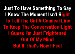 Just To Have Something To Say
I Know The Moment Isn't Right
To Tell The Girl A Comical Line

To Keep The Conversation Light

I Guess I'm Just Frightened
Out Of My Mind
But If That's How I Feel