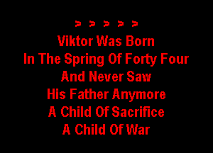 53333

Viktor Was Born
In The Spring 0f Forty Four

And Never Saw
His Father Anymore
A Child Of Sacrifice

A Child Of War