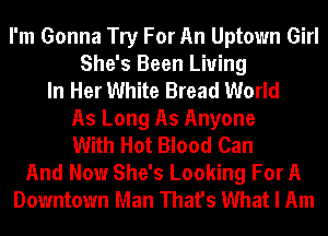 I'm Gonna Try For An Uptown Girl
She's Been Living
In Her White Bread World
As Long As Anyone
With Hot Blood Can
And Now She's Looking For A
Downtown Man That's What I Am