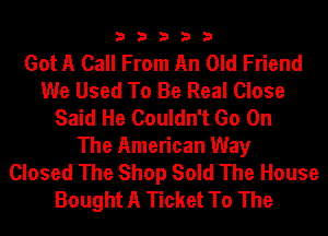 33333

Got A Call From An Old Friend
We Used To Be Real Close
Said He Couldn't Go On
The American Way
Closed The Shop Sold The House
Bought A Ticket To The