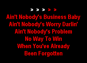 33333

Ain't Nobody's Business Baby
Ain't Nobody's Worry Darlin'
Ain't Nobody's Problem
No Way To Win
When You'ue Already
Been Forgotten