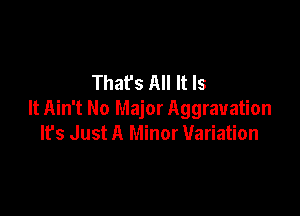 That's All It Is

It Ain't No Major Aggravation
Ifs Just A Minor Variation