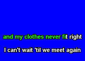 and my clothes never fit right

I can't wait 'til we meet again