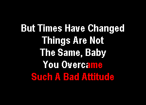 But Times Have Changed
Things Are Not
The Same, Baby

You Overcame
Such A Bad Attitude