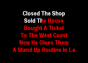 Closed The Shop
Sold The House
Bought A Ticket

To The West Coast
Now He Gives Them
A Stand Up Routine In La